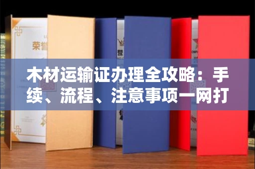 全国木材运输证办理全攻略:手续、流程、注意事项一网打尽