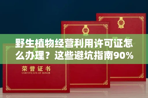 全国野生植物经营利用许可证怎么办理?这些避坑指南90%商家都不知道