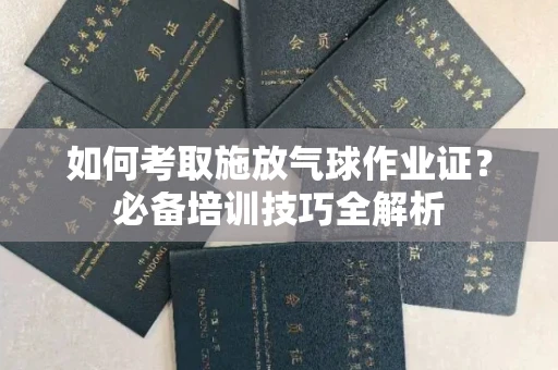 全国如何考取施放气球作业证?必备培训技巧全解析